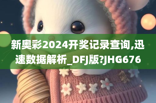 新奥彩2024开奖记录查询,迅速数据解析_DFJ版?JHG676