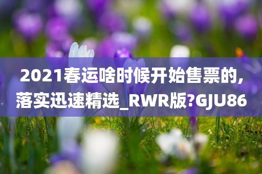 2021春运啥时候开始售票的,落实迅速精选_RWR版?GJU86