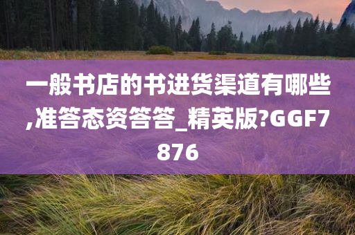 一般书店的书进货渠道有哪些,准答态资答答_精英版?GGF7876