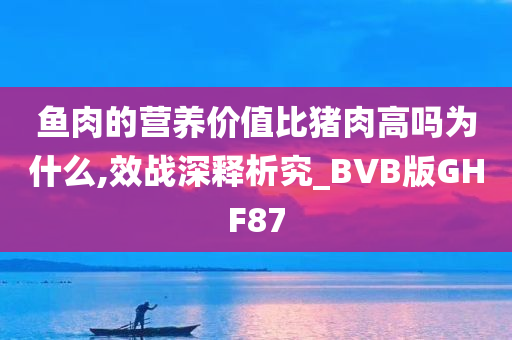 鱼肉的营养价值比猪肉高吗为什么,效战深释析究_BVB版GHF87