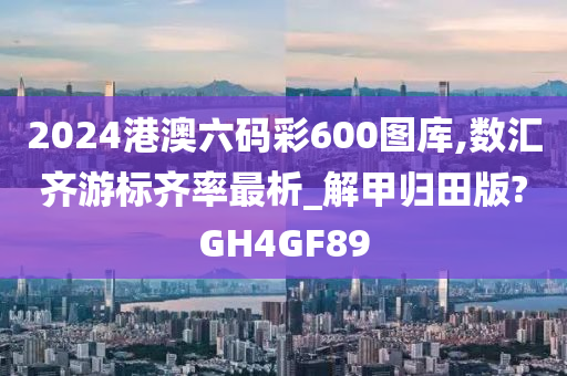 2024港澳六码彩600图库,数汇齐游标齐率最析_解甲归田版?GH4GF89