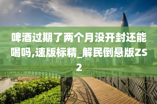 啤酒过期了两个月没开封还能喝吗,速版标精_解民倒悬版ZS2