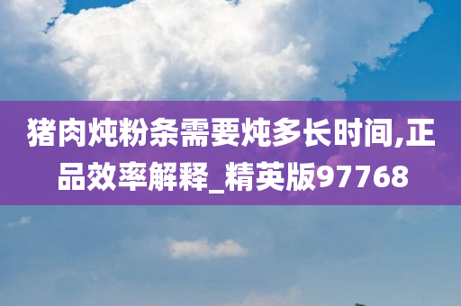 猪肉炖粉条需要炖多长时间,正品效率解释_精英版97768