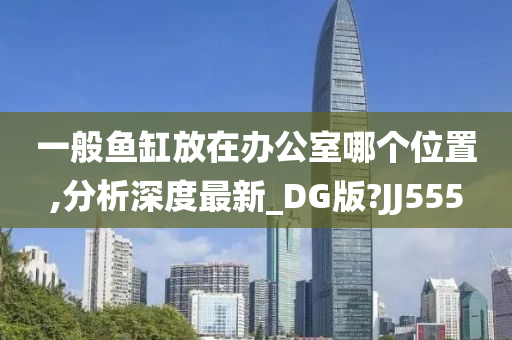 一般鱼缸放在办公室哪个位置,分析深度最新_DG版?JJ555