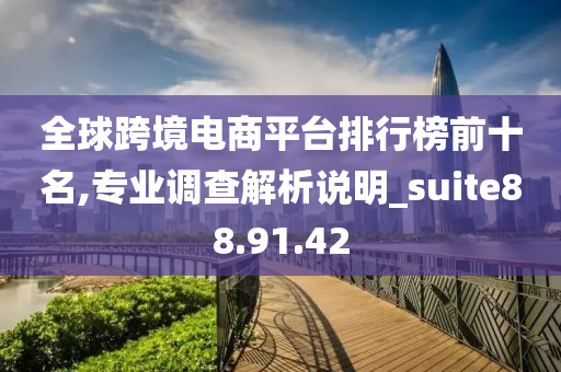 全球跨境电商平台排行榜前十名,专业调查解析说明_suite88.91.42