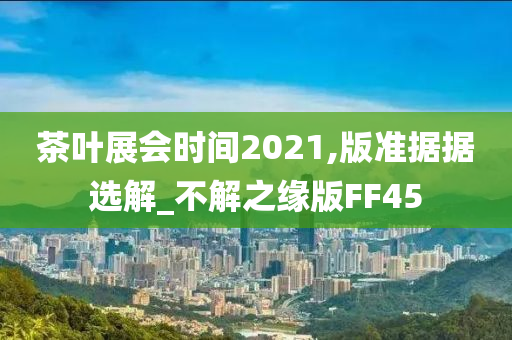 茶叶展会时间2021,版准据据选解_不解之缘版FF45