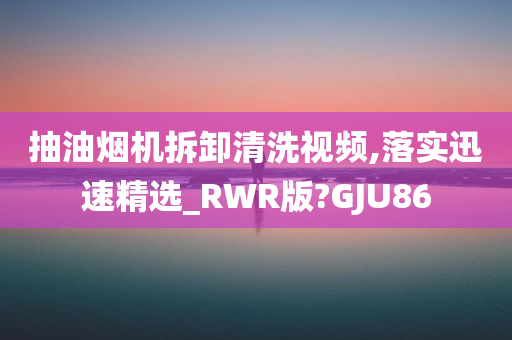 抽油烟机拆卸清洗视频,落实迅速精选_RWR版?GJU86