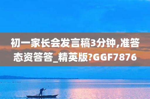 初一家长会发言稿3分钟,准答态资答答_精英版?GGF7876