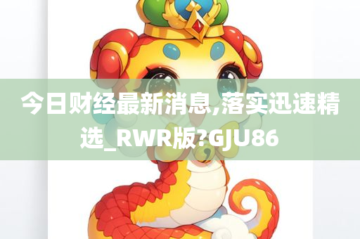 今日财经最新消息,落实迅速精选_RWR版?GJU86