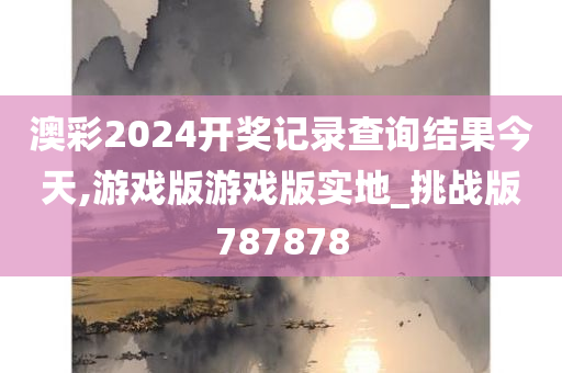 澳彩2024开奖记录查询结果今天,游戏版游戏版实地_挑战版787878