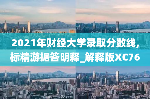 2021年财经大学录取分数线,标精游据答明释_解释版XC76