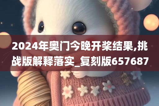 2024年奥门今晚开桨结果,挑战版解释落实_复刻版657687