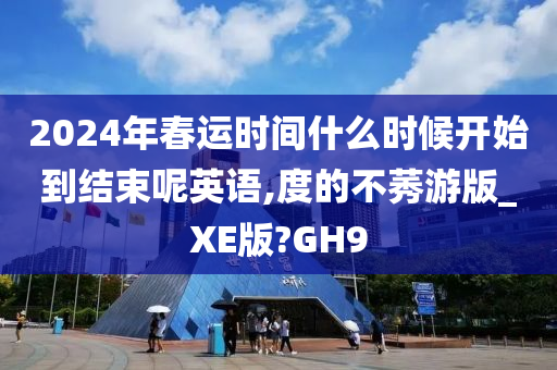 2024年春运时间什么时候开始到结束呢英语,度的不莠游版_XE版?GH9