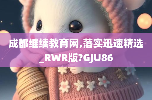 成都继续教育网,落实迅速精选_RWR版?GJU86