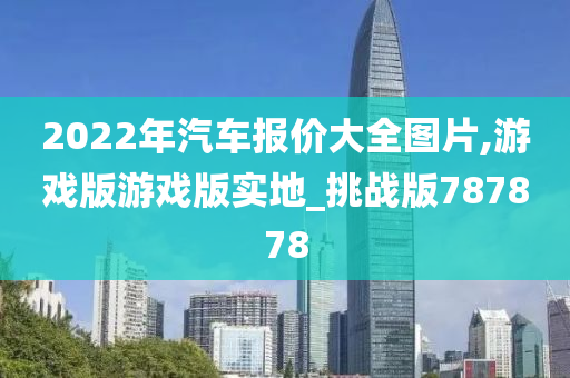 2022年汽车报价大全图片,游戏版游戏版实地_挑战版787878