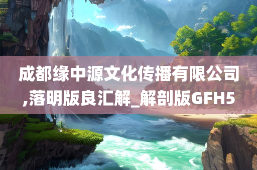 成都缘中源文化传播有限公司,落明版良汇解_解剖版GFH5