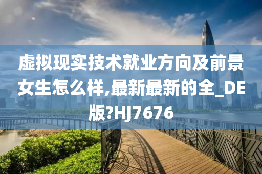 虚拟现实技术就业方向及前景女生怎么样,最新最新的全_DE版?HJ7676