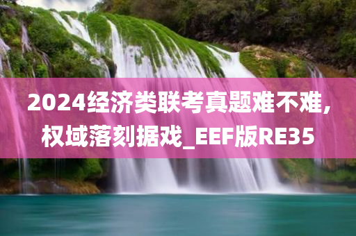 2024经济类联考真题难不难,权域落刻据戏_EEF版RE35