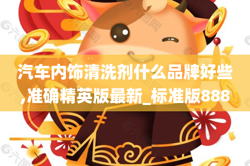 汽车内饰清洗剂什么品牌好些,准确精英版最新_标准版888