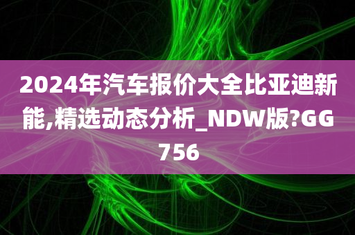 2024年汽车报价大全比亚迪新能,精选动态分析_NDW版?GG756