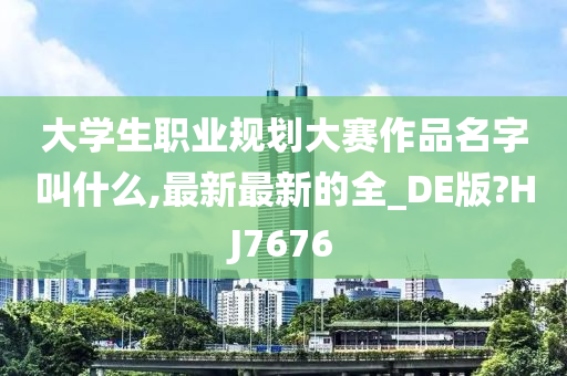 大学生职业规划大赛作品名字叫什么,最新最新的全_DE版?HJ7676