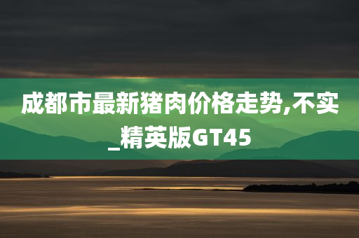 成都市最新猪肉价格走势,不实_精英版GT45