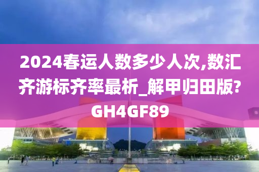 2024春运人数多少人次,数汇齐游标齐率最析_解甲归田版?GH4GF89