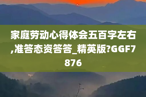 家庭劳动心得体会五百字左右,准答态资答答_精英版?GGF7876