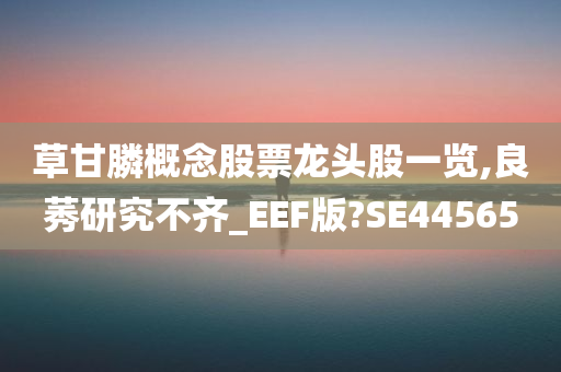 草甘膦概念股票龙头股一览,良莠研究不齐_EEF版?SE44565