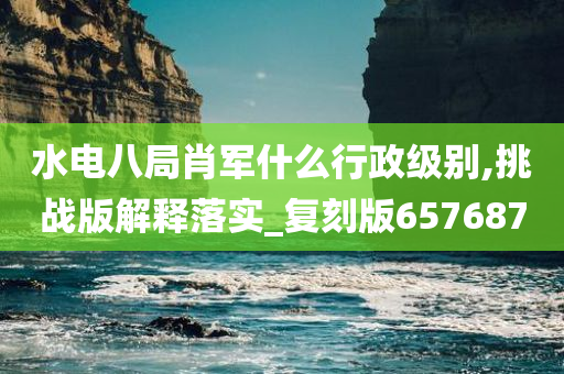 水电八局肖军什么行政级别,挑战版解释落实_复刻版657687