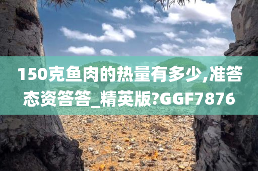 150克鱼肉的热量有多少,准答态资答答_精英版?GGF7876