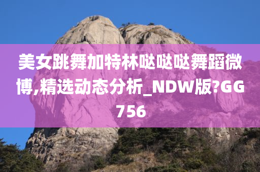 美女跳舞加特林哒哒哒舞蹈微博,精选动态分析_NDW版?GG756