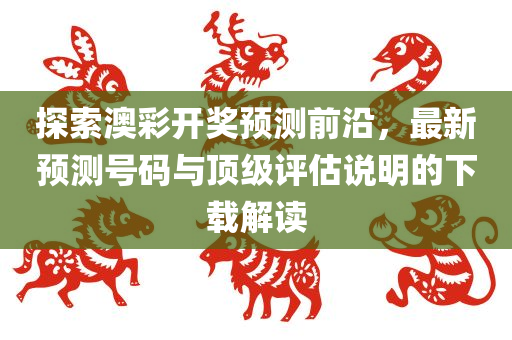 探索澳彩开奖预测前沿，最新预测号码与顶级评估说明的下载解读