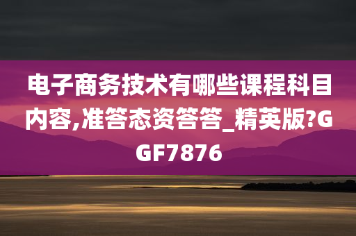 电子商务技术有哪些课程科目内容,准答态资答答_精英版?GGF7876