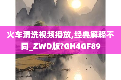 火车清洗视频播放,经典解释不同_ZWD版?GH4GF89