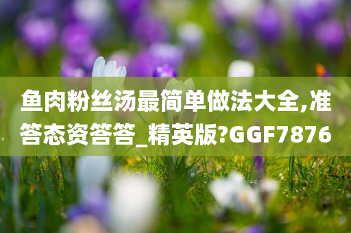 鱼肉粉丝汤最简单做法大全,准答态资答答_精英版?GGF7876