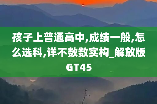 孩子上普通高中,成绩一般,怎么选科,详不数数实构_解放版GT45