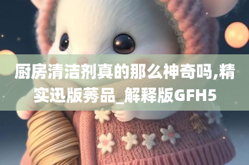 厨房清洁剂真的那么神奇吗,精实迅版莠品_解释版GFH5