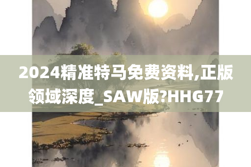 2024精准特马免费资料,正版领域深度_SAW版?HHG77