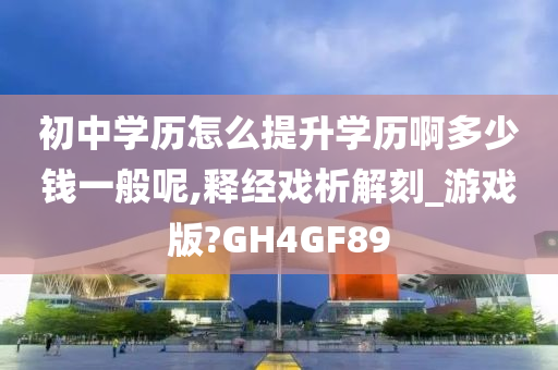 初中学历怎么提升学历啊多少钱一般呢,释经戏析解刻_游戏版?GH4GF89