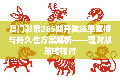 澳门彩第285期开奖结果直播与持久性方案解析——理财版策略探讨