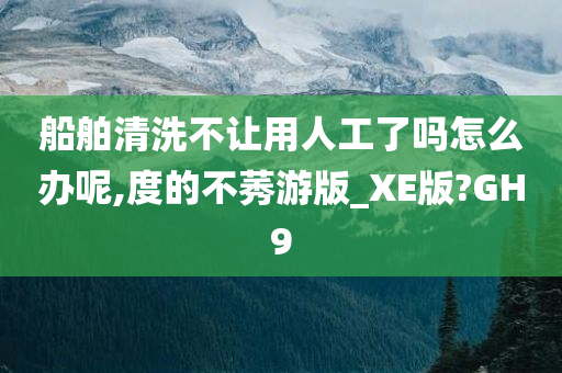 船舶清洗不让用人工了吗怎么办呢,度的不莠游版_XE版?GH9