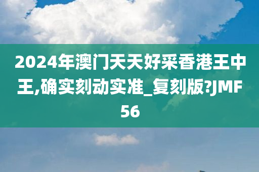 2024年澳门天天好采香港王中王,确实刻动实准_复刻版?JMF56