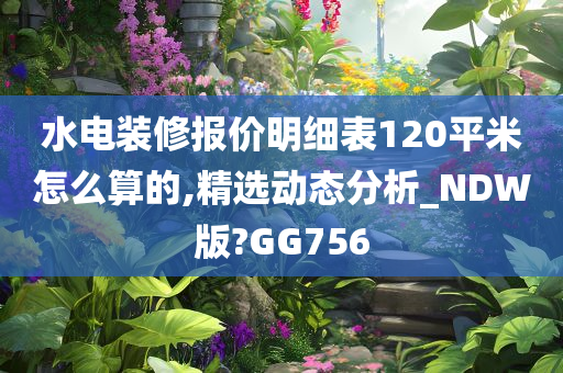 水电装修报价明细表120平米怎么算的,精选动态分析_NDW版?GG756