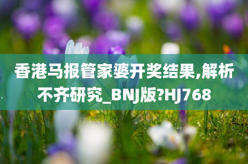 香港马报管家婆开奖结果,解析不齐研究_BNJ版?HJ768