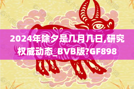 2024年除夕是几月几日,研究权威动态_BVB版?GF898