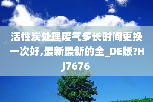 活性炭处理废气多长时间更换一次好,最新最新的全_DE版?HJ7676