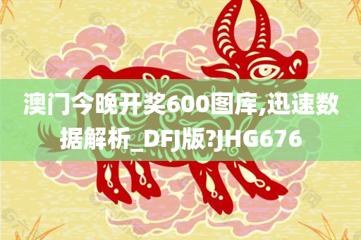 澳门今晚开奖600图库,迅速数据解析_DFJ版?JHG676