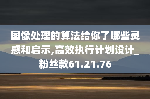 图像处理的算法给你了哪些灵感和启示,高效执行计划设计_粉丝款61.21.76