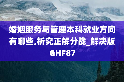 婚姻服务与管理本科就业方向有哪些,析究正解分战_解决版GHF87